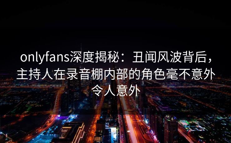 onlyfans深度揭秘:丑闻风波背后,主持人在录音棚内部的角色毫不意外令人意外 onlyfans深度揭秘:丑闻风波背后,主持人在录音棚内部的角色毫不意外令人意外
