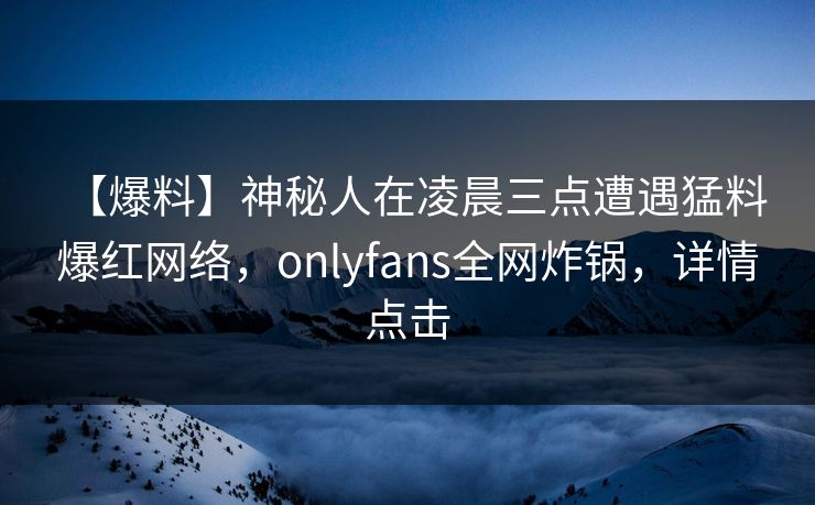 【爆料】神秘人在凌晨三点遭遇猛料 爆红网络,onlyfans全网炸锅,详情点击 【爆料】神秘人在凌晨三点遭遇猛料 爆红网络,onlyfans全网炸锅,详情点击