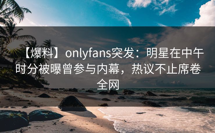 【爆料】onlyfans突发：明星在中午时分被曝曾参与内幕，热议不止席卷全网