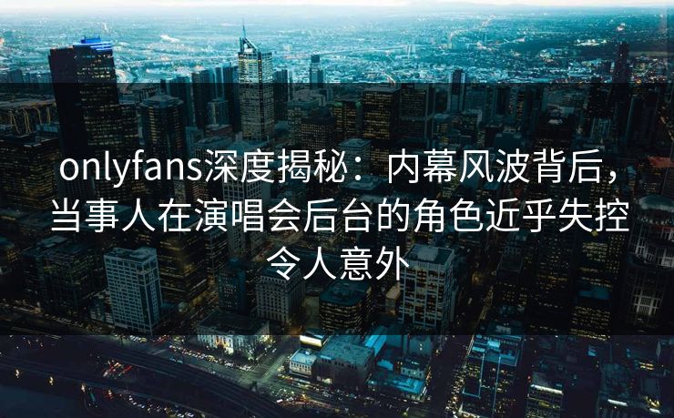 onlyfans深度揭秘：内幕风波背后，当事人在演唱会后台的角色近乎失控令人意外