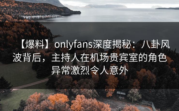 【爆料】onlyfans深度揭秘：八卦风波背后，主持人在机场贵宾室的角色异常激烈令人意外