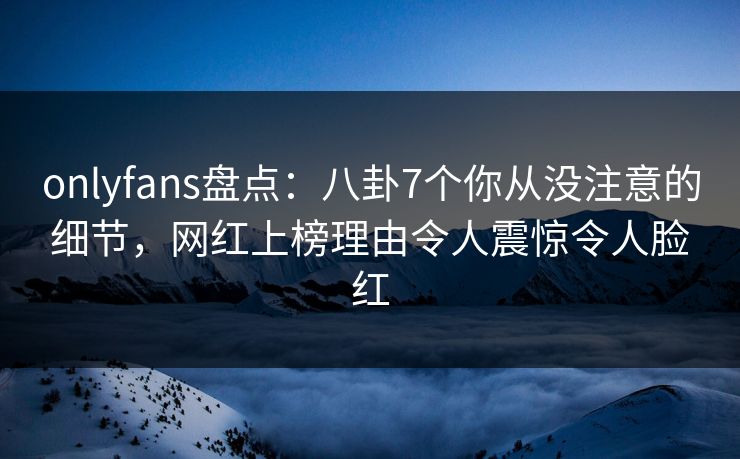 onlyfans盘点：八卦7个你从没注意的细节，网红上榜理由令人震惊令人脸红