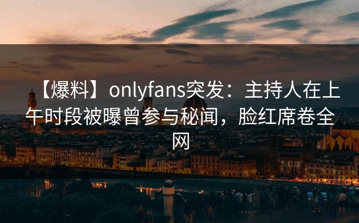 【爆料】onlyfans突发：主持人在上午时段被曝曾参与秘闻，脸红席卷全网