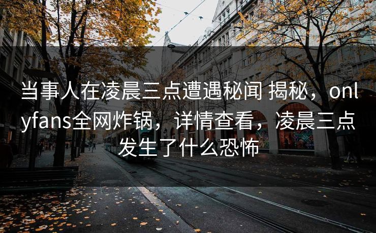 当事人在凌晨三点遭遇秘闻 揭秘，onlyfans全网炸锅，详情查看，凌晨三点发生了什么恐怖