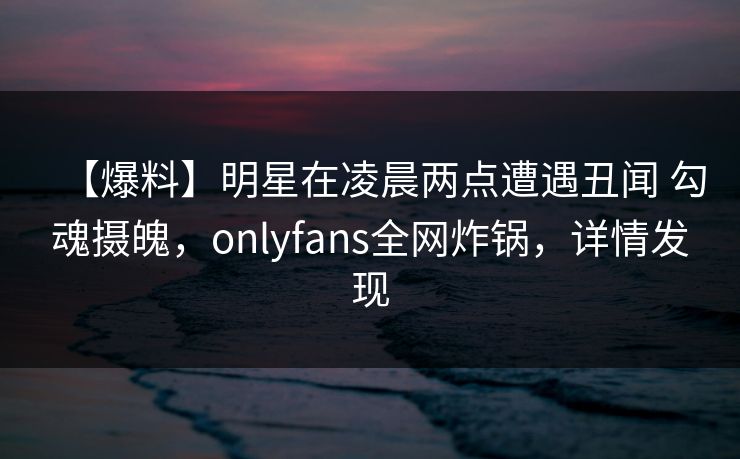 【爆料】明星在凌晨两点遭遇丑闻 勾魂摄魄，onlyfans全网炸锅，详情发现