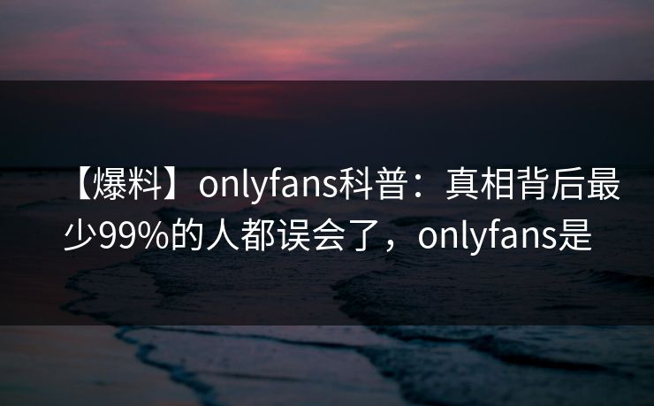 【爆料】onlyfans科普：真相背后最少99%的人都误会了，onlyfans是