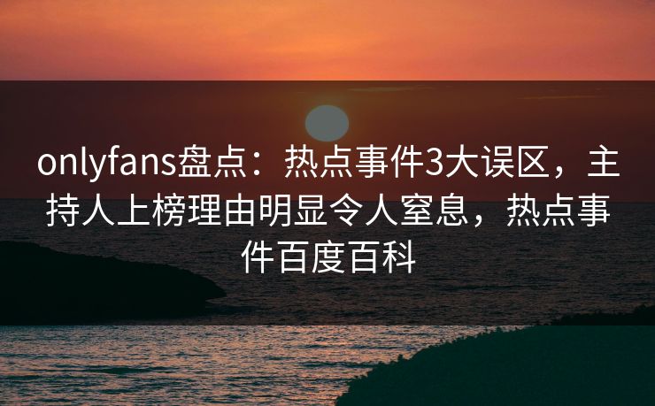 onlyfans盘点：热点事件3大误区，主持人上榜理由明显令人窒息，热点事件百度百科