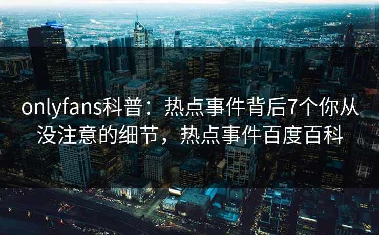 onlyfans科普：热点事件背后7个你从没注意的细节，热点事件百度百科