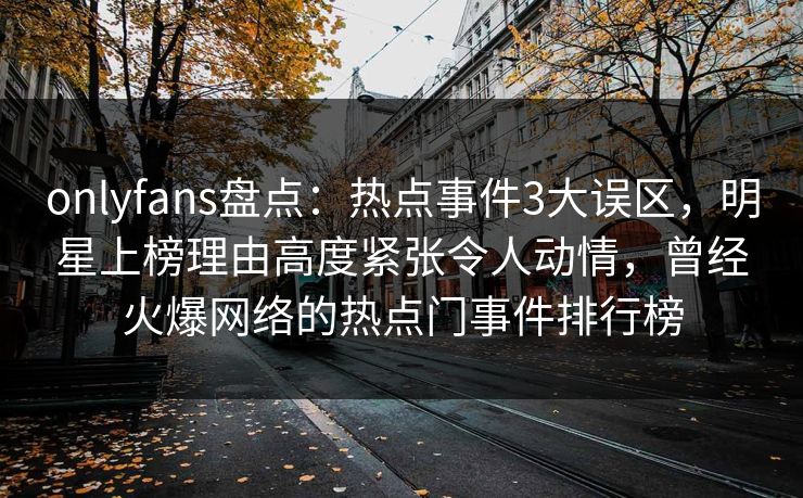 onlyfans盘点：热点事件3大误区，明星上榜理由高度紧张令人动情，曾经火爆网络的热点门事件排行榜