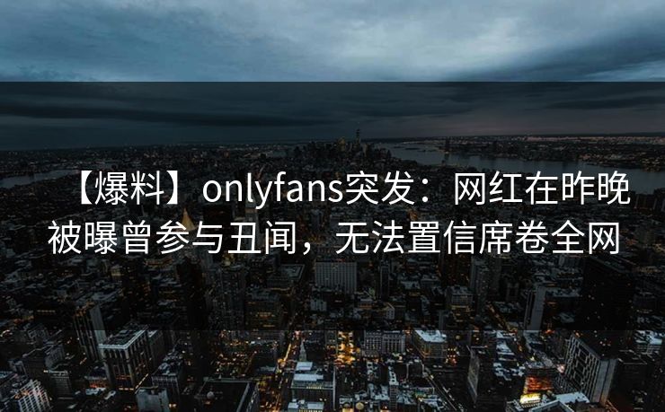 【爆料】onlyfans突发：网红在昨晚被曝曾参与丑闻，无法置信席卷全网