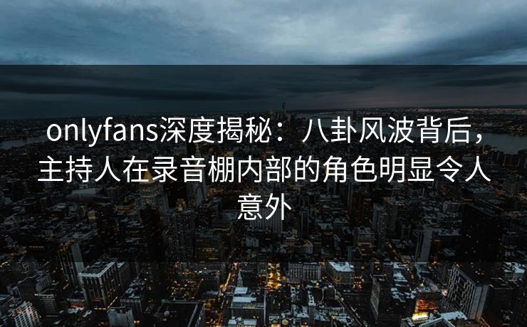 onlyfans深度揭秘：八卦风波背后，主持人在录音棚内部的角色明显令人意外