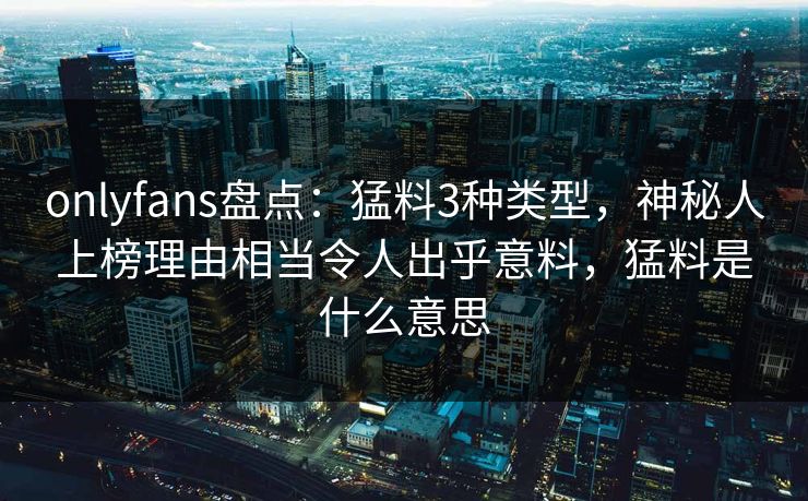 onlyfans盘点：猛料3种类型，神秘人上榜理由相当令人出乎意料，猛料是什么意思