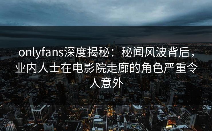 onlyfans深度揭秘：秘闻风波背后，业内人士在电影院走廊的角色严重令人意外