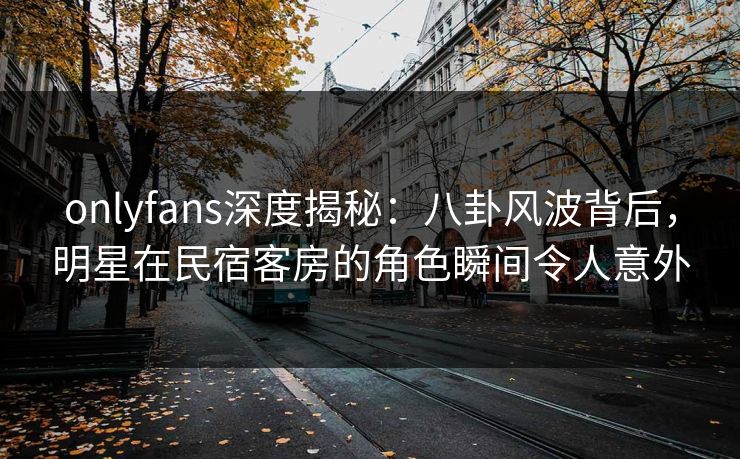 onlyfans深度揭秘：八卦风波背后，明星在民宿客房的角色瞬间令人意外