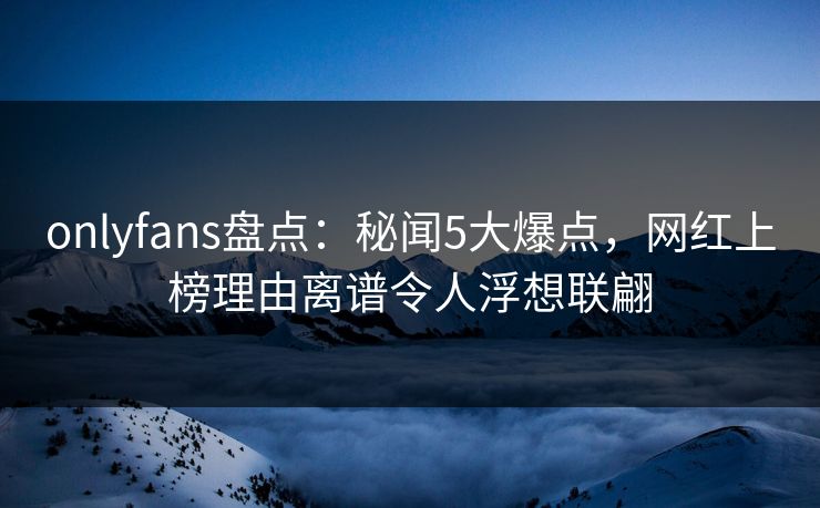 onlyfans盘点：秘闻5大爆点，网红上榜理由离谱令人浮想联翩