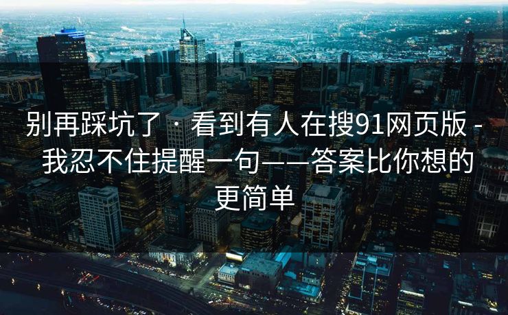 别再踩坑了 · 看到有人在搜91网页版 - 我忍不住提醒一句——答案比你想的更简单