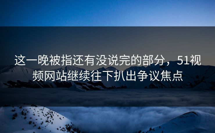 这一晚被指还有没说完的部分，51视频网站继续往下扒出争议焦点