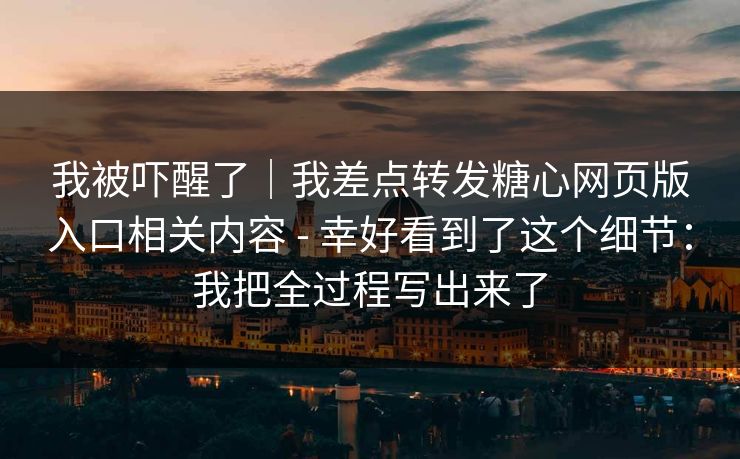 我被吓醒了｜我差点转发糖心网页版入口相关内容 - 幸好看到了这个细节：我把全过程写出来了
