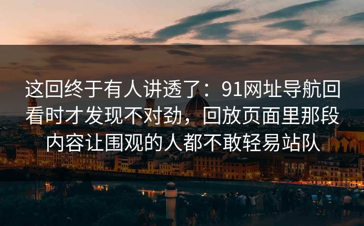 这回终于有人讲透了：91网址导航回看时才发现不对劲，回放页面里那段内容让围观的人都不敢轻易站队