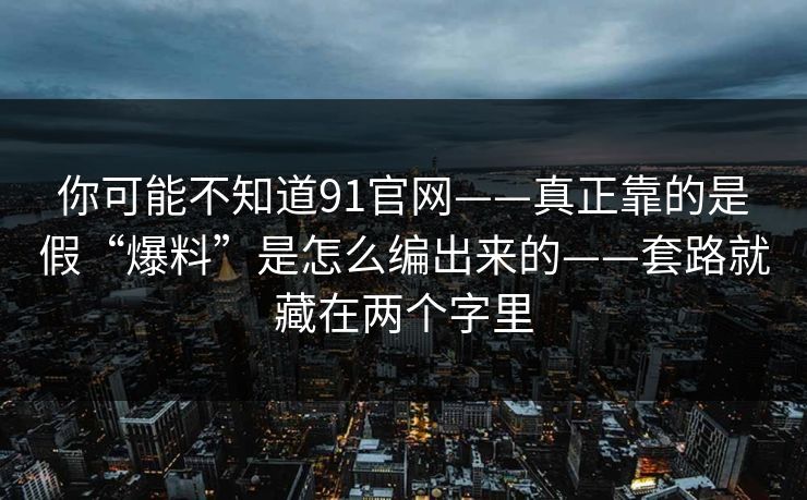 你可能不知道91官网——真正靠的是假“爆料”是怎么编出来的——套路就藏在两个字里