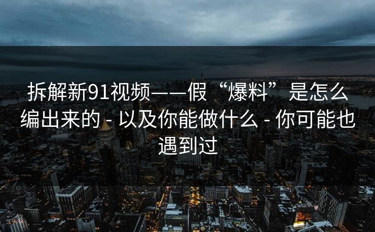 拆解新91视频——假“爆料”是怎么编出来的 - 以及你能做什么 - 你可能也遇到过