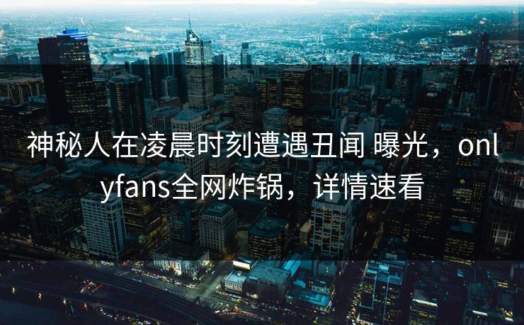 神秘人在凌晨时刻遭遇丑闻 曝光，onlyfans全网炸锅，详情速看