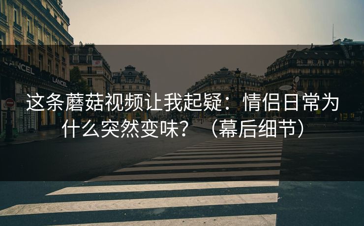 这条蘑菇视频让我起疑：情侣日常为什么突然变味？（幕后细节）