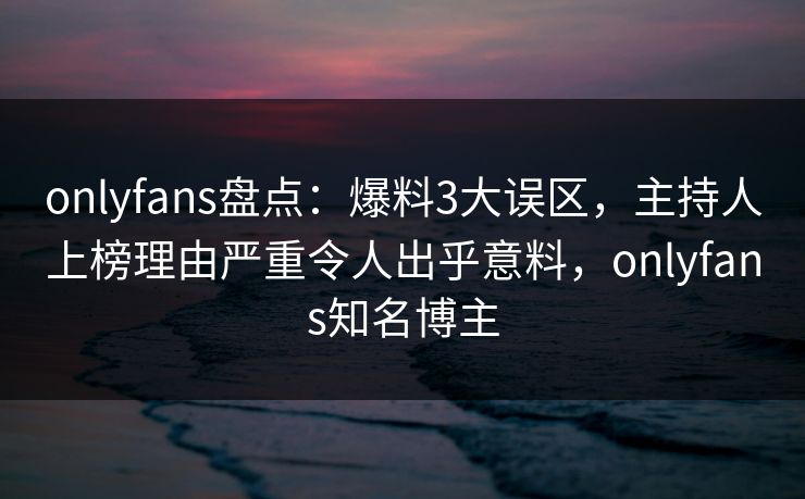 onlyfans盘点：爆料3大误区，主持人上榜理由严重令人出乎意料，onlyfans知名博主