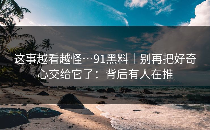这事越看越怪…91黑料｜别再把好奇心交给它了：背后有人在推