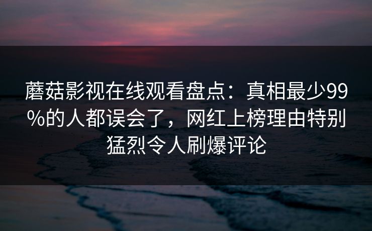 蘑菇影视在线观看盘点：真相最少99%的人都误会了，网红上榜理由特别猛烈令人刷爆评论