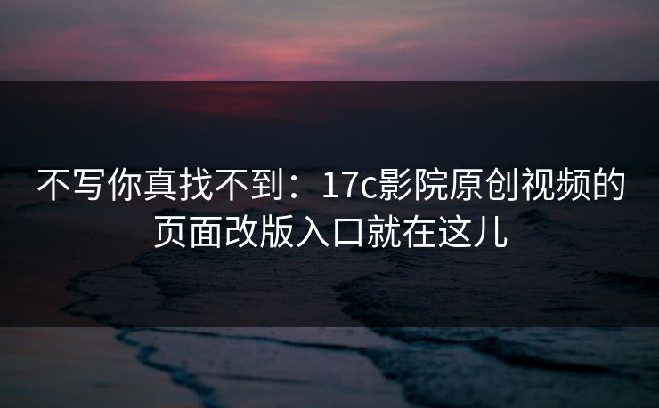不写你真找不到：17c影院原创视频的页面改版入口就在这儿