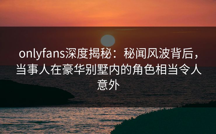 onlyfans深度揭秘：秘闻风波背后，当事人在豪华别墅内的角色相当令人意外