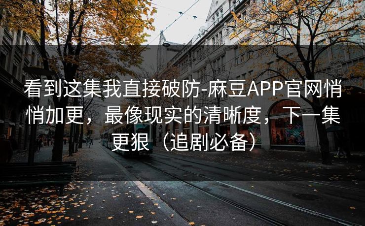 看到这集我直接破防-麻豆APP官网悄悄加更，最像现实的清晰度，下一集更狠（追剧必备）