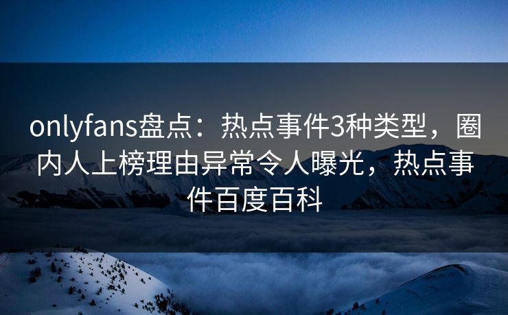 onlyfans盘点：热点事件3种类型，圈内人上榜理由异常令人曝光，热点事件百度百科