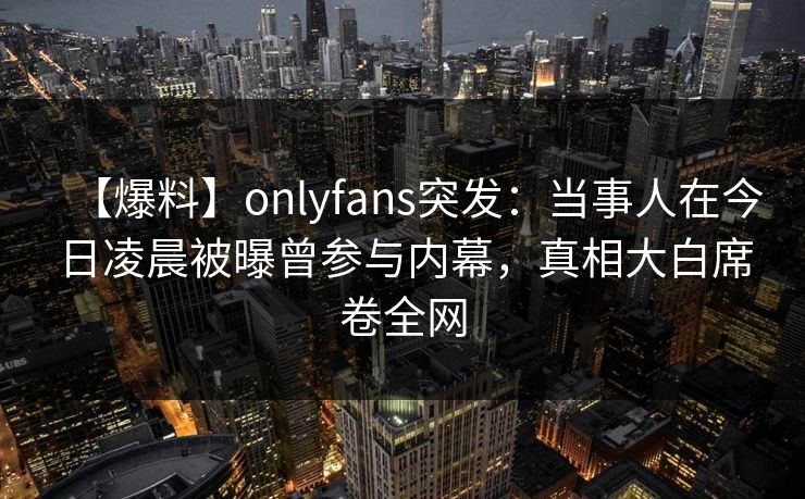 【爆料】onlyfans突发：当事人在今日凌晨被曝曾参与内幕，真相大白席卷全网