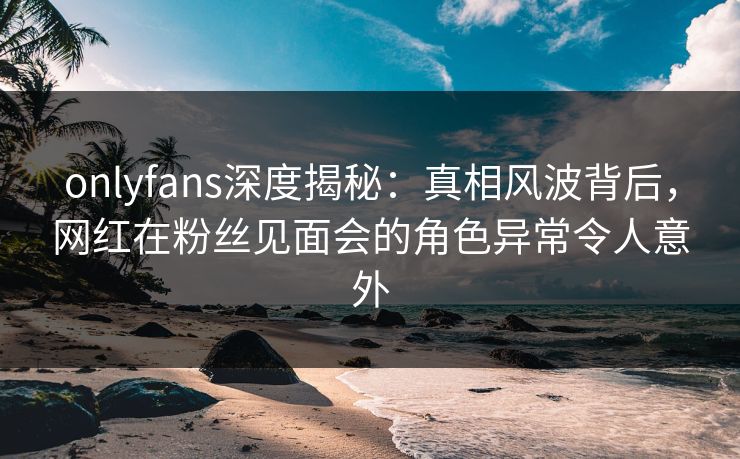 onlyfans深度揭秘：真相风波背后，网红在粉丝见面会的角色异常令人意外