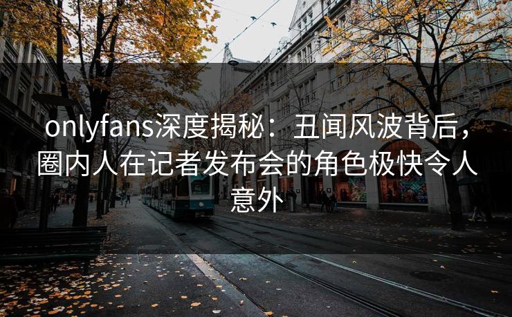 onlyfans深度揭秘：丑闻风波背后，圈内人在记者发布会的角色极快令人意外