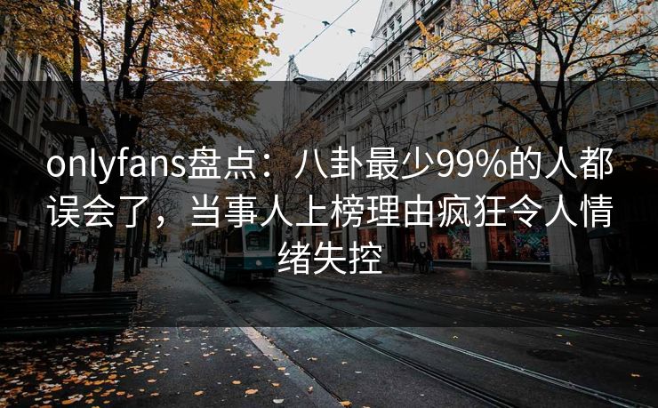 onlyfans盘点：八卦最少99%的人都误会了，当事人上榜理由疯狂令人情绪失控