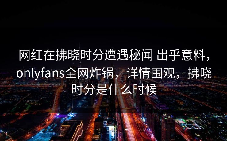 网红在拂晓时分遭遇秘闻 出乎意料，onlyfans全网炸锅，详情围观，拂晓时分是什么时候