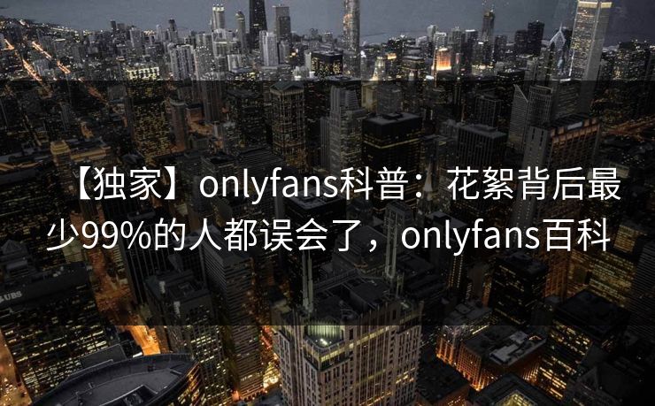 【独家】onlyfans科普：花絮背后最少99%的人都误会了，onlyfans百科