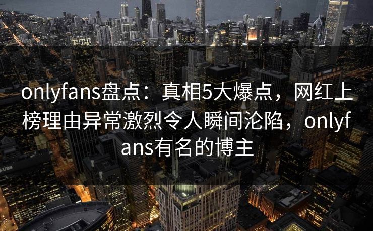 onlyfans盘点：真相5大爆点，网红上榜理由异常激烈令人瞬间沦陷，onlyfans有名的博主