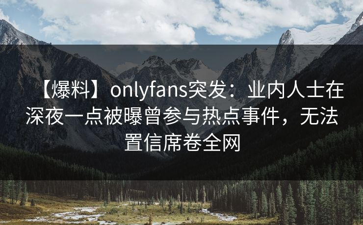 【爆料】onlyfans突发：业内人士在深夜一点被曝曾参与热点事件，无法置信席卷全网