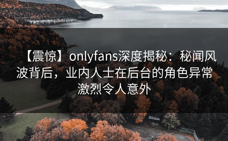 【震惊】onlyfans深度揭秘：秘闻风波背后，业内人士在后台的角色异常激烈令人意外