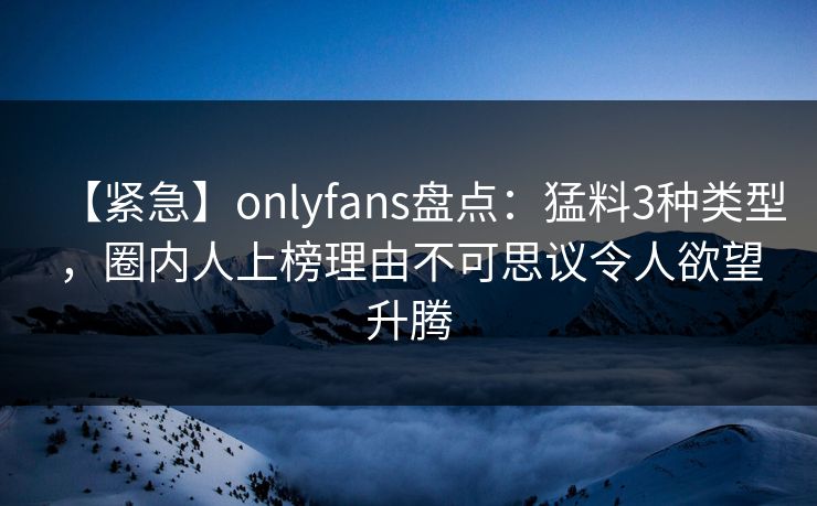【紧急】onlyfans盘点：猛料3种类型，圈内人上榜理由不可思议令人欲望升腾