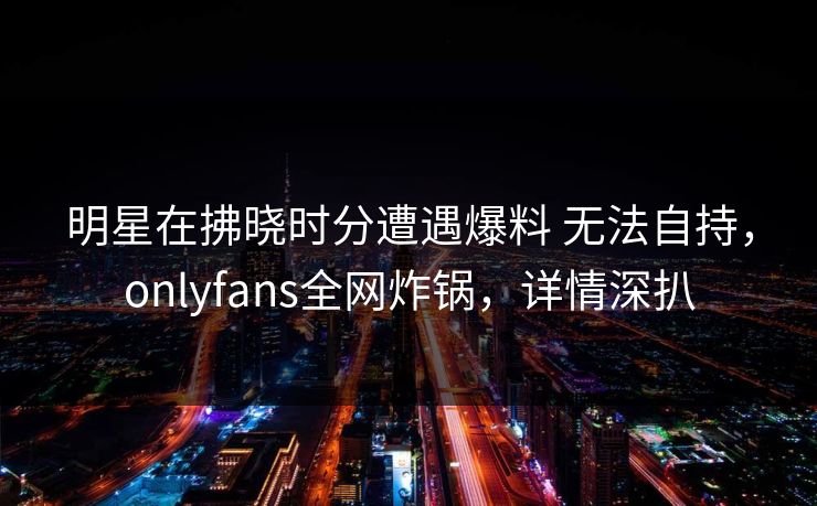 明星在拂晓时分遭遇爆料 无法自持，onlyfans全网炸锅，详情深扒