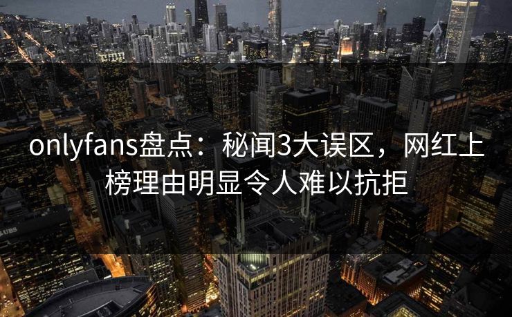 onlyfans盘点：秘闻3大误区，网红上榜理由明显令人难以抗拒