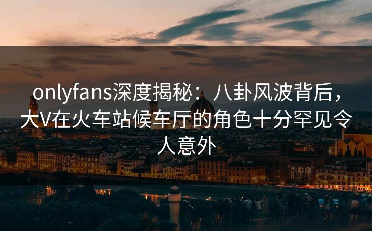 onlyfans深度揭秘：八卦风波背后，大V在火车站候车厅的角色十分罕见令人意外