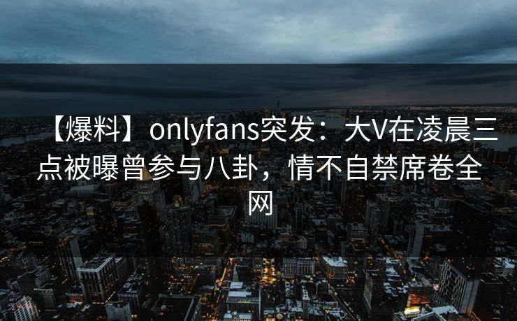 【爆料】onlyfans突发：大V在凌晨三点被曝曾参与八卦，情不自禁席卷全网