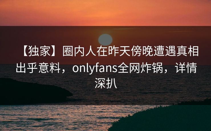 【独家】圈内人在昨天傍晚遭遇真相 出乎意料，onlyfans全网炸锅，详情深扒