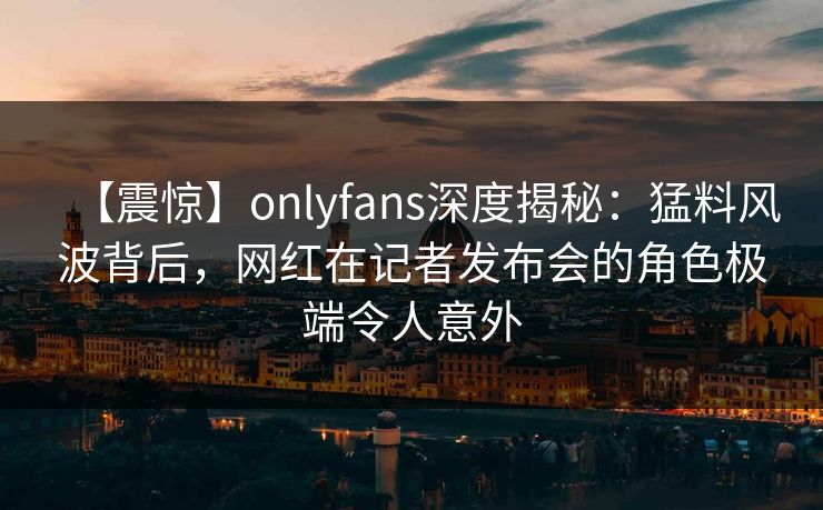 【震惊】onlyfans深度揭秘：猛料风波背后，网红在记者发布会的角色极端令人意外